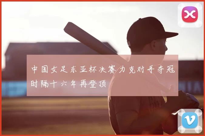 中国女足东亚杯决赛力克对手夺冠时隔十六年再登顶