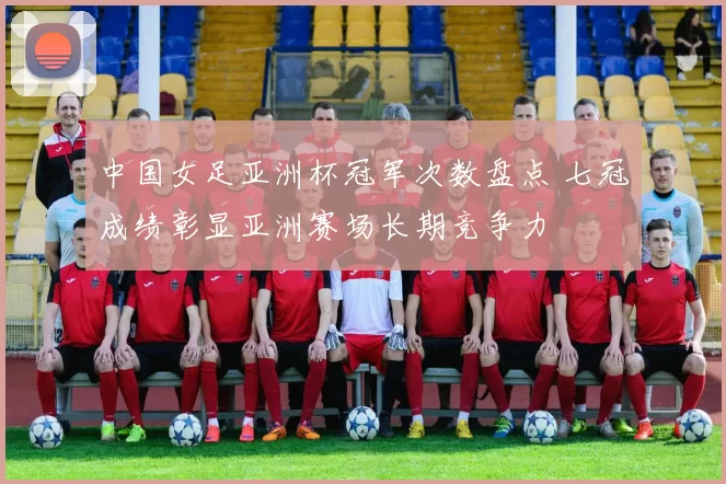 中国女足亚洲杯冠军次数盘点 七冠成绩彰显亚洲赛场长期竞争力