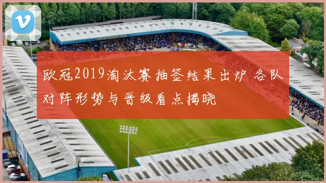 欧冠2019淘汰赛抽签结果出炉 各队对阵形势与晋级看点揭晓