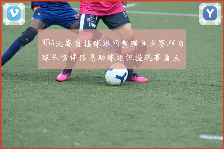 NBA比赛直播球迷网整理焦点赛程与球队伤停信息助球迷把握观赛看点