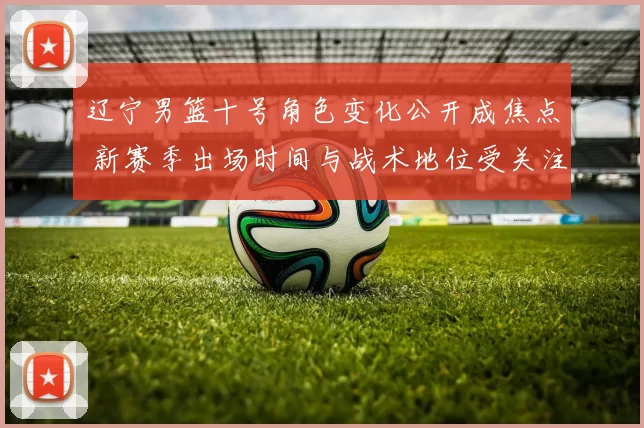 辽宁男篮十号角色变化公开成焦点 新赛季出场时间与战术地位受关注