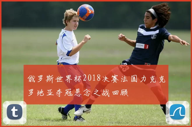 俄罗斯世界杯2018决赛法国力克克罗地亚夺冠悬念之战回顾