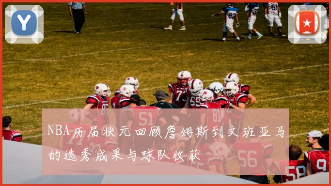 NBA历届状元回顾詹姆斯到文班亚马的选秀成果与球队收获