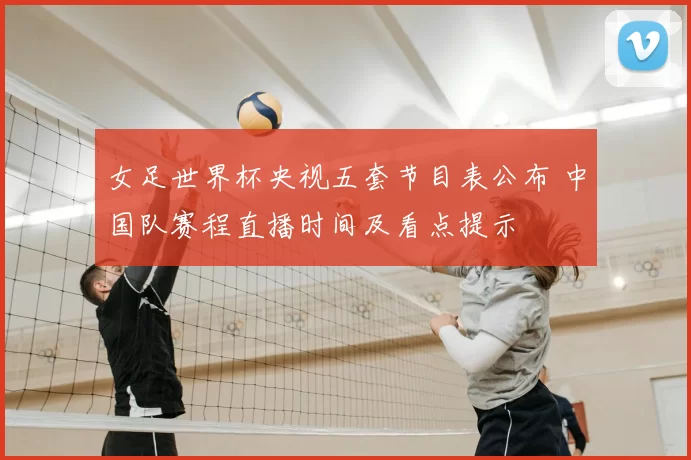 女足世界杯央视五套节目表公布 中国队赛程直播时间及看点提示