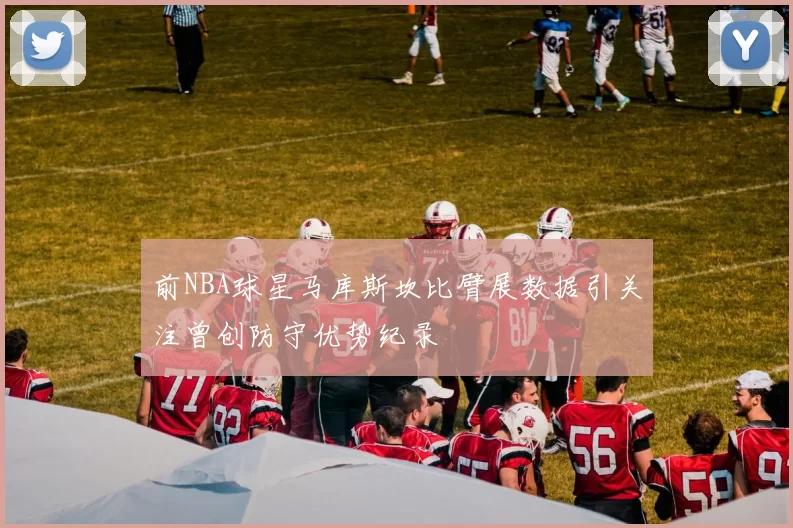 前NBA球星马库斯坎比臂展数据引关注曾创防守优势纪录