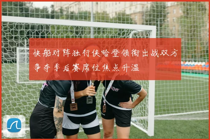 快船对阵独行侠哈登领衔出战双方争夺季后赛席位焦点升温