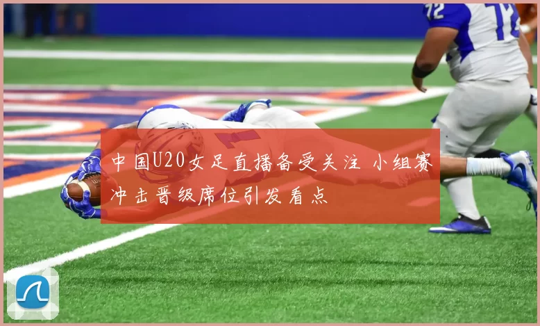 中国U20女足直播备受关注 小组赛冲击晋级席位引发看点