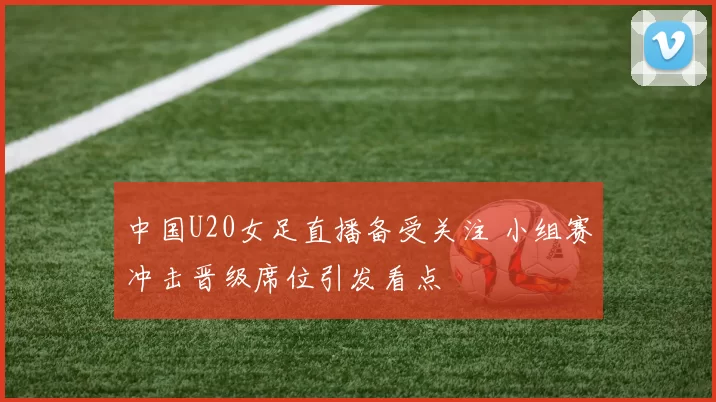 中国U20女足直播备受关注 小组赛冲击晋级席位引发看点