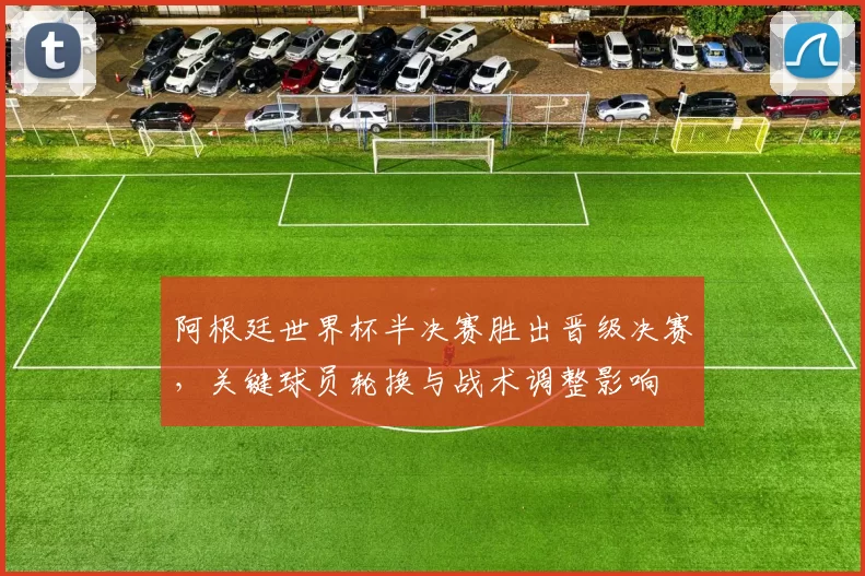 阿根廷世界杯半决赛胜出晋级决赛，关键球员轮换与战术调整影响