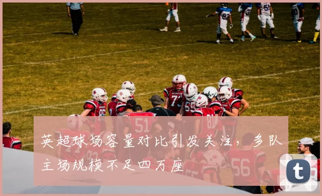 英超球场容量对比引发关注，多队主场规模不足四万座