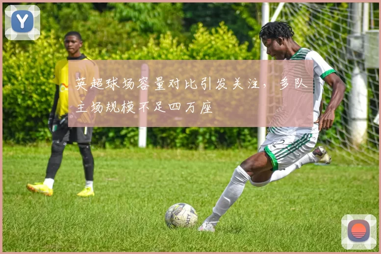 英超球场容量对比引发关注，多队主场规模不足四万座