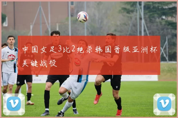 中国女足3比2绝杀韩国晋级亚洲杯关键战役