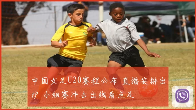 中国女足U20赛程公布 直播安排出炉 小组赛冲击出线看点足