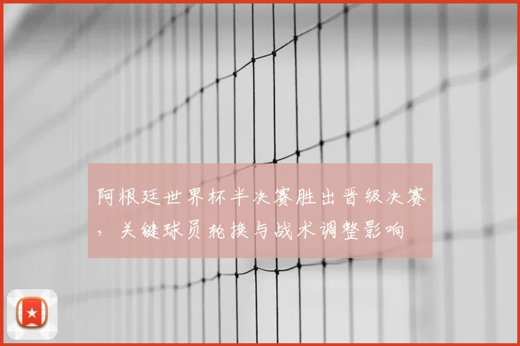 阿根廷世界杯半决赛胜出晋级决赛，关键球员轮换与战术调整影响