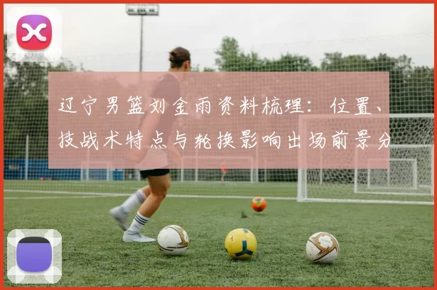 辽宁男篮刘金雨资料梳理：位置、技战术特点与轮换影响出场前景分析