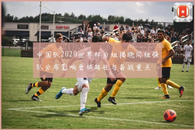 中国队2020世界杯分组揭晓同组强队分布影响晋级路径与备战重点