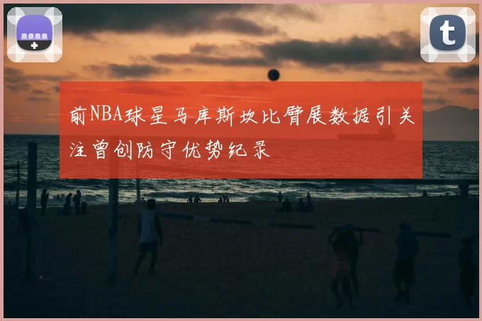 前NBA球星马库斯坎比臂展数据引关注曾创防守优势纪录