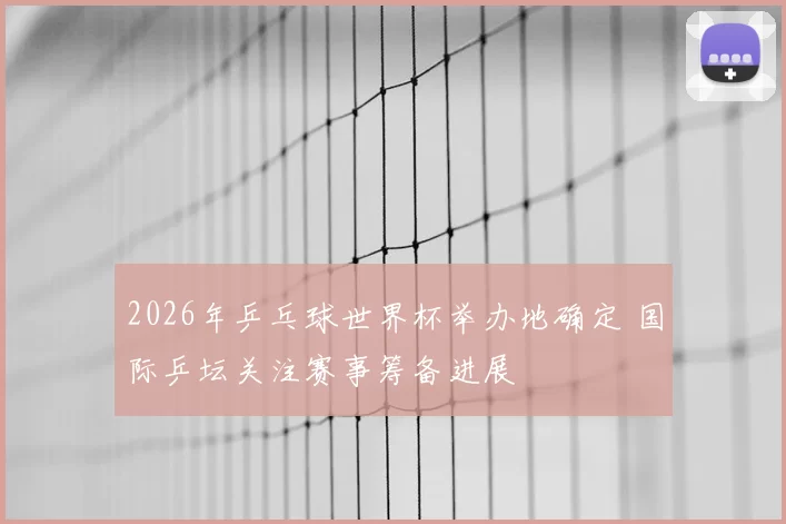 2026年乒乓球世界杯举办地确定 国际乒坛关注赛事筹备进展
