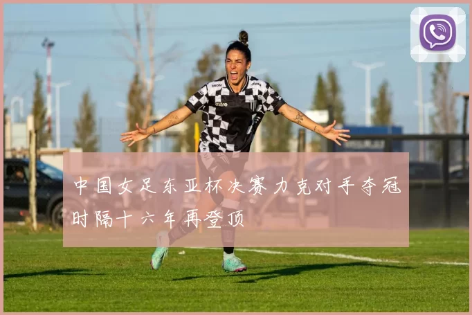 中国女足东亚杯决赛力克对手夺冠时隔十六年再登顶