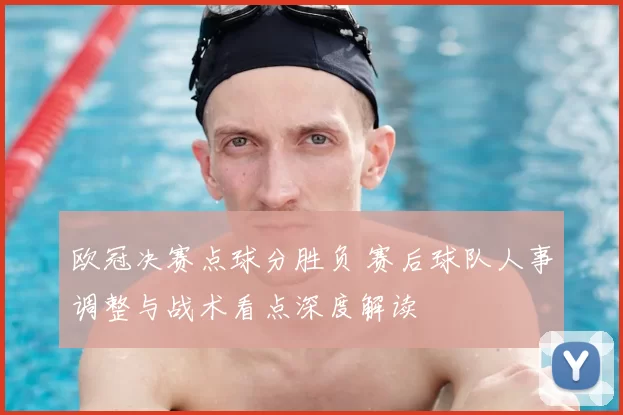 欧冠决赛点球分胜负 赛后球队人事调整与战术看点深度解读