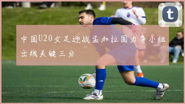 中国U20女足迎战孟加拉国力争小组出线关键三分