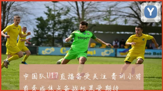 中国队U17直播备受关注 青训小将首秀成焦点备战结果受期待
