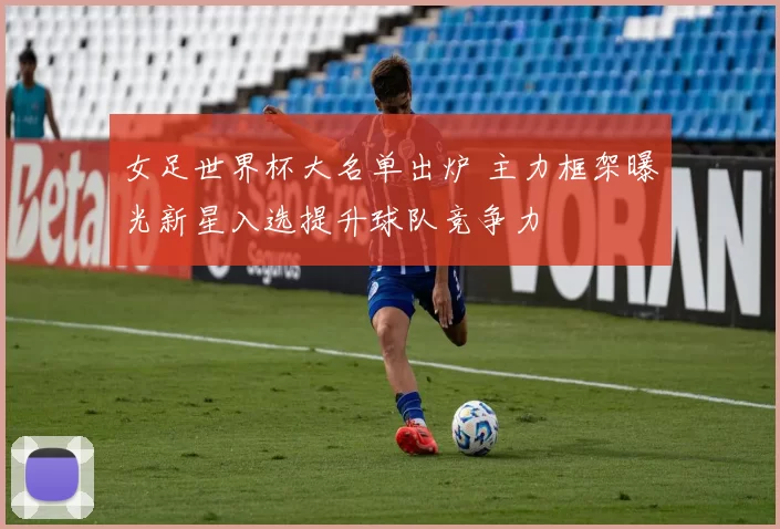 女足世界杯大名单出炉 主力框架曝光新星入选提升球队竞争力