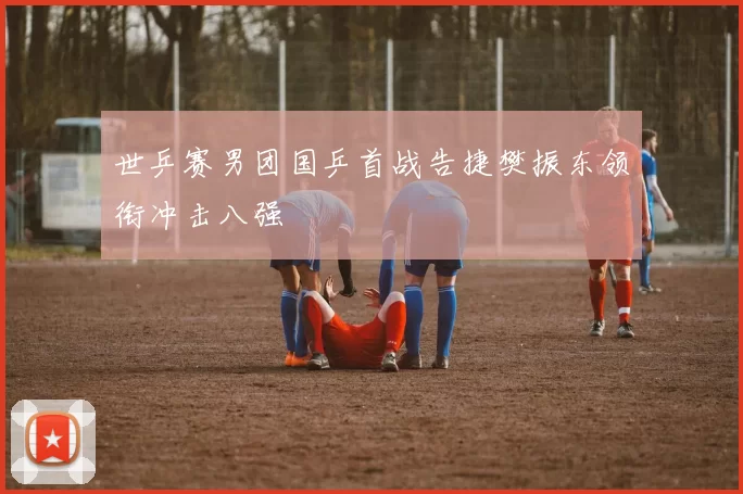 世乒赛男团国乒首战告捷樊振东领衔冲击八强