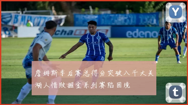 詹姆斯季后赛总得分突破八千大关湖人惜败掘金系列赛陷困境