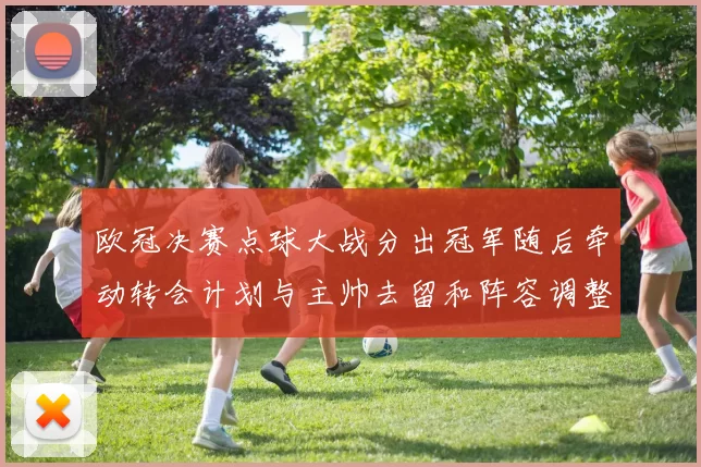 欧冠决赛点球大战分出冠军随后牵动转会计划与主帅去留和阵容调整