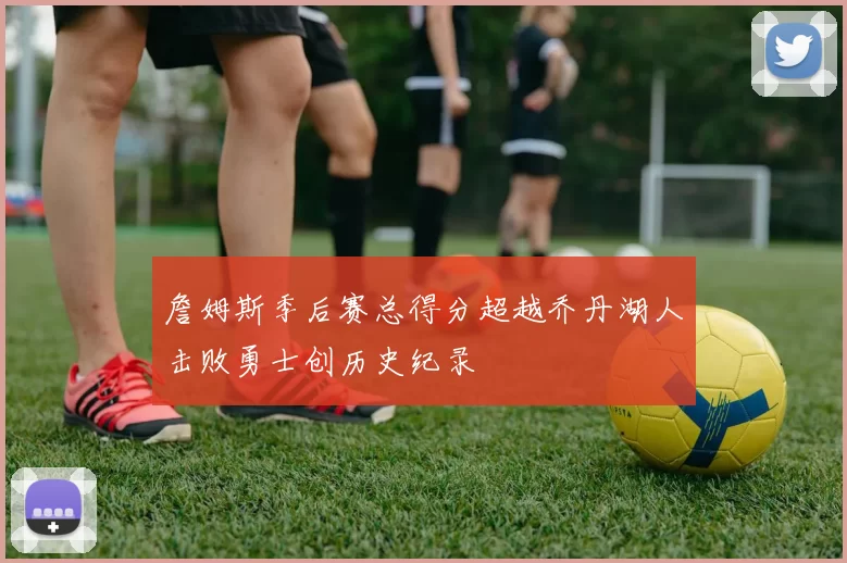 詹姆斯季后赛总得分超越乔丹湖人击败勇士创历史纪录