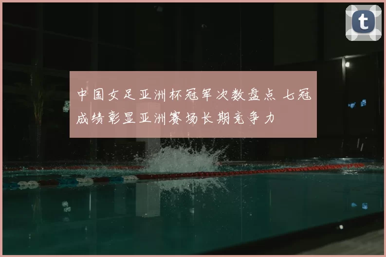 中国女足亚洲杯冠军次数盘点 七冠成绩彰显亚洲赛场长期竞争力