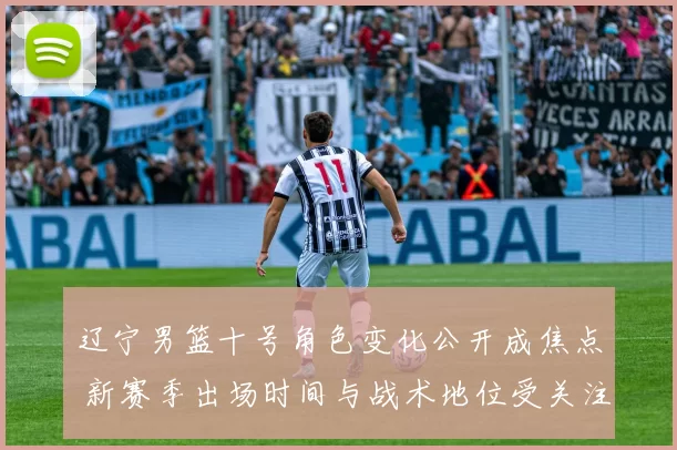 辽宁男篮十号角色变化公开成焦点 新赛季出场时间与战术地位受关注
