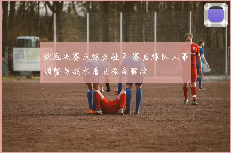 欧冠决赛点球分胜负 赛后球队人事调整与战术看点深度解读