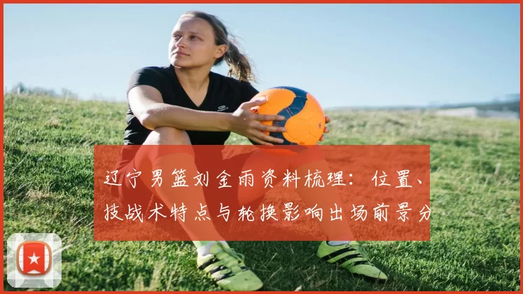 辽宁男篮刘金雨资料梳理：位置、技战术特点与轮换影响出场前景分析