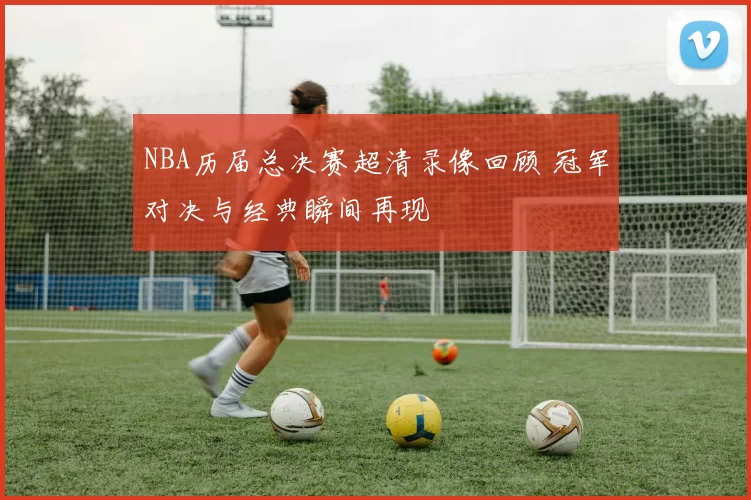 NBA历届总决赛超清录像回顾 冠军对决与经典瞬间再现