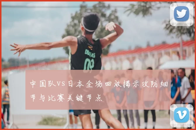 中国队vs日本全场回放揭示攻防细节与比赛关键节点