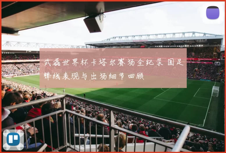 武磊世界杯卡塔尔赛场全纪录 国足锋线表现与出场细节回顾