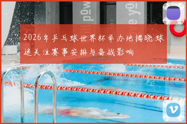 2026年乒乓球世界杯举办地揭晓 球迷关注赛事安排与备战影响